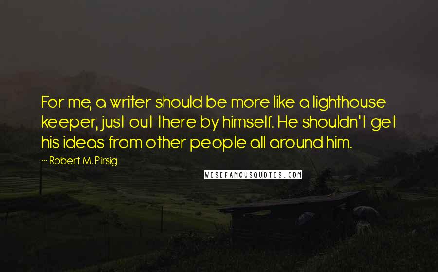 Robert M. Pirsig Quotes: For me, a writer should be more like a lighthouse keeper, just out there by himself. He shouldn't get his ideas from other people all around him.