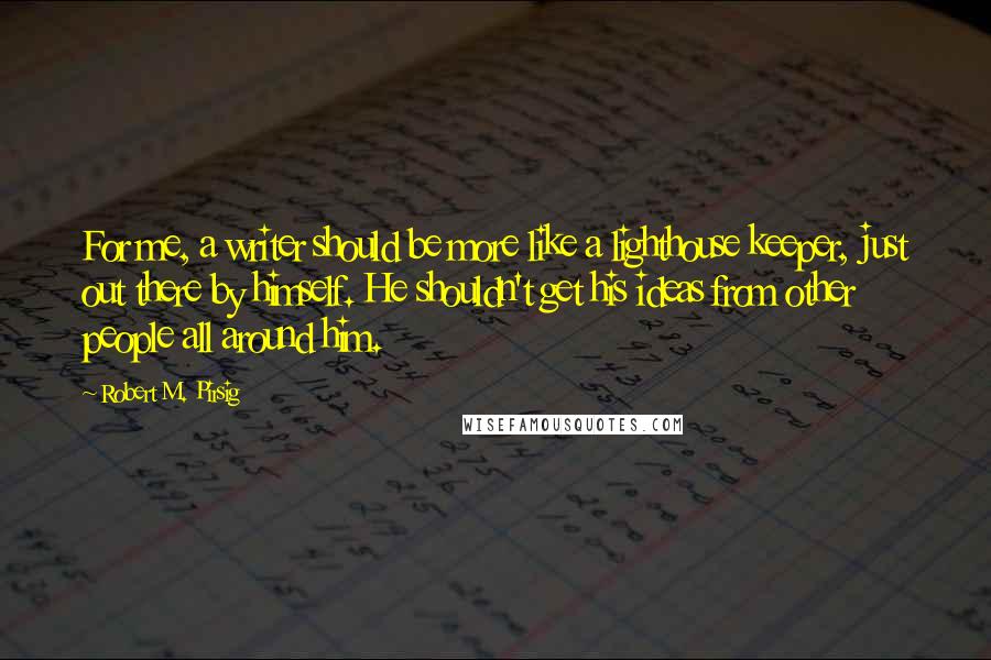 Robert M. Pirsig Quotes: For me, a writer should be more like a lighthouse keeper, just out there by himself. He shouldn't get his ideas from other people all around him.