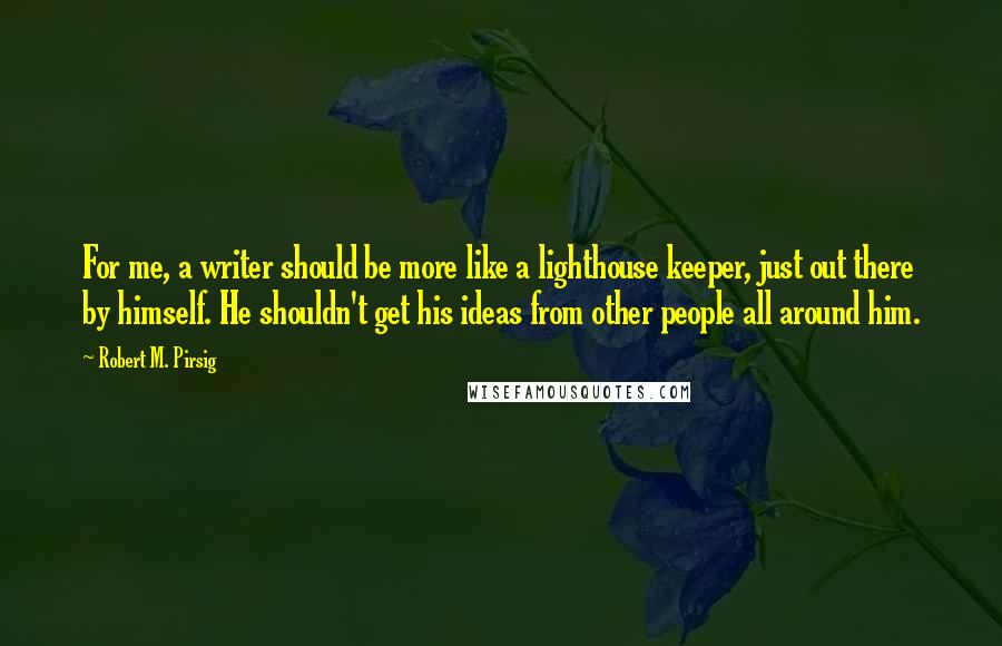 Robert M. Pirsig Quotes: For me, a writer should be more like a lighthouse keeper, just out there by himself. He shouldn't get his ideas from other people all around him.