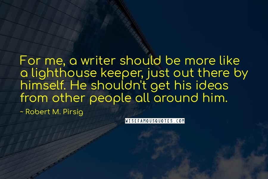 Robert M. Pirsig Quotes: For me, a writer should be more like a lighthouse keeper, just out there by himself. He shouldn't get his ideas from other people all around him.