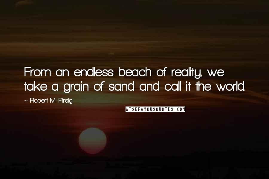 Robert M. Pirsig Quotes: From an endless beach of reality, we take a grain of sand and call it the world.