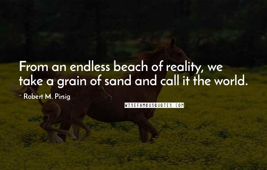 Robert M. Pirsig Quotes: From an endless beach of reality, we take a grain of sand and call it the world.