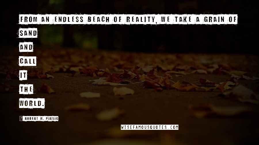 Robert M. Pirsig Quotes: From an endless beach of reality, we take a grain of sand and call it the world.