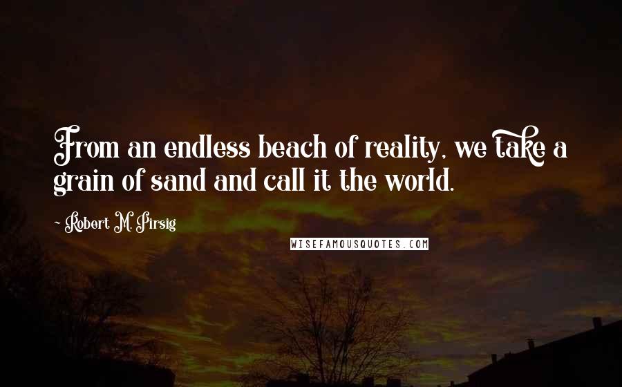 Robert M. Pirsig Quotes: From an endless beach of reality, we take a grain of sand and call it the world.