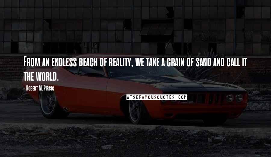 Robert M. Pirsig Quotes: From an endless beach of reality, we take a grain of sand and call it the world.