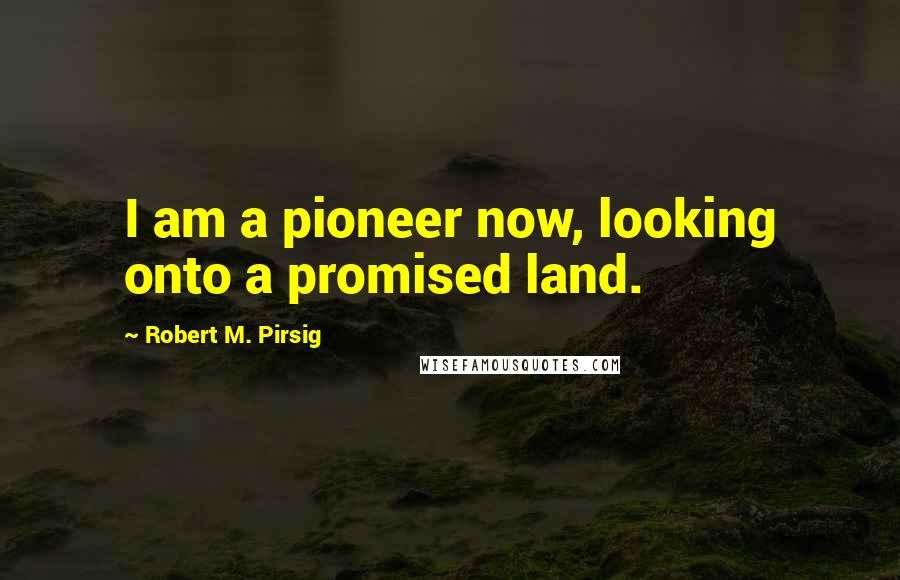 Robert M. Pirsig Quotes: I am a pioneer now, looking onto a promised land.