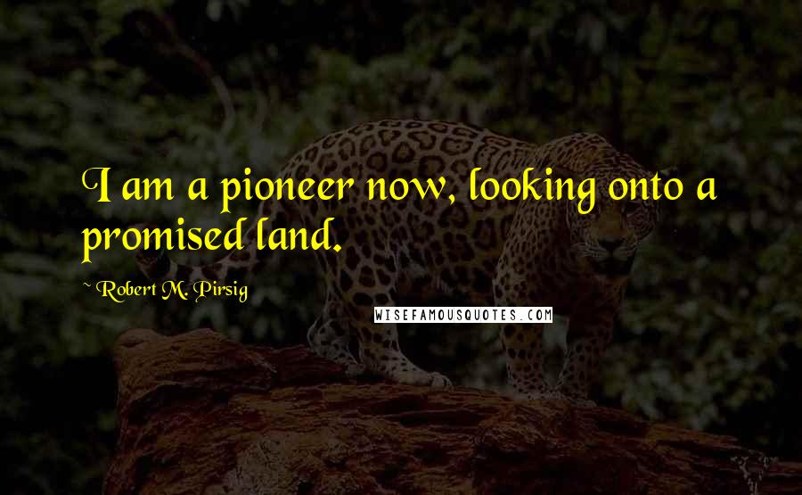 Robert M. Pirsig Quotes: I am a pioneer now, looking onto a promised land.