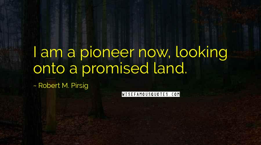 Robert M. Pirsig Quotes: I am a pioneer now, looking onto a promised land.