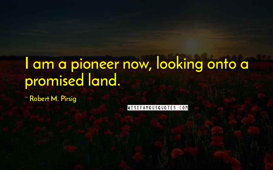 Robert M. Pirsig Quotes: I am a pioneer now, looking onto a promised land.