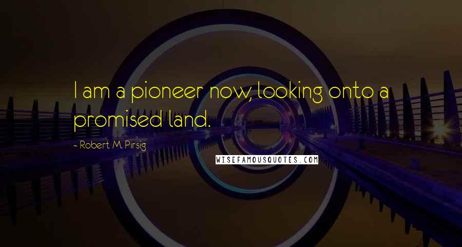 Robert M. Pirsig Quotes: I am a pioneer now, looking onto a promised land.