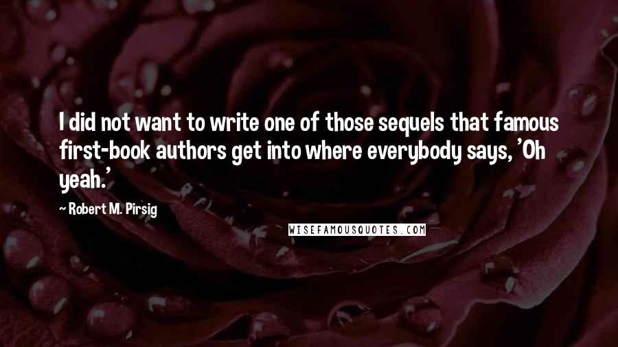 Robert M. Pirsig Quotes: I did not want to write one of those sequels that famous first-book authors get into where everybody says, 'Oh yeah.'