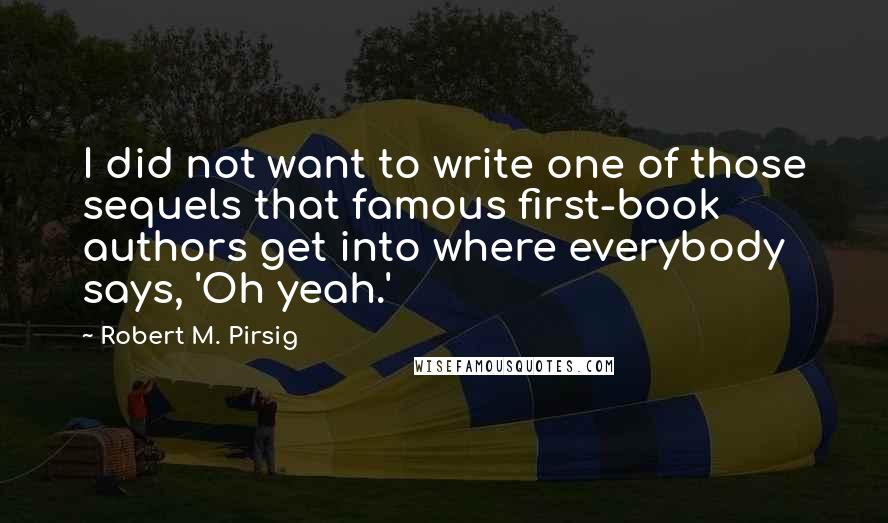 Robert M. Pirsig Quotes: I did not want to write one of those sequels that famous first-book authors get into where everybody says, 'Oh yeah.'