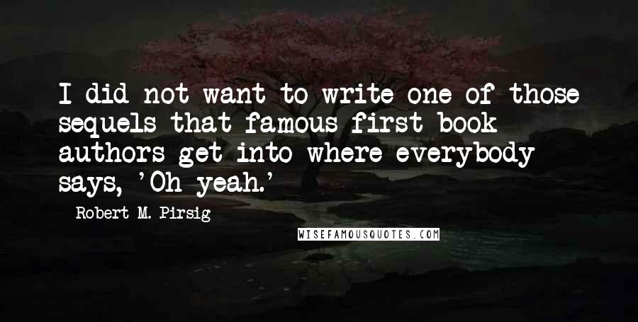 Robert M. Pirsig Quotes: I did not want to write one of those sequels that famous first-book authors get into where everybody says, 'Oh yeah.'