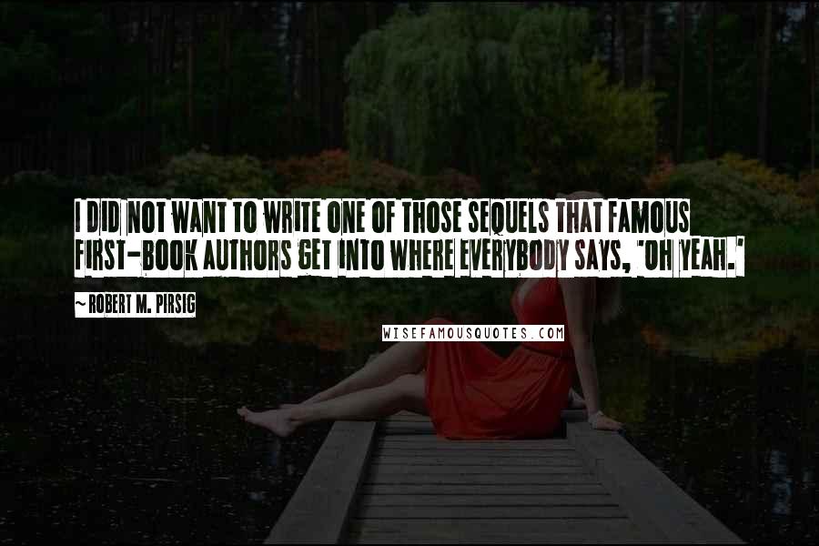 Robert M. Pirsig Quotes: I did not want to write one of those sequels that famous first-book authors get into where everybody says, 'Oh yeah.'