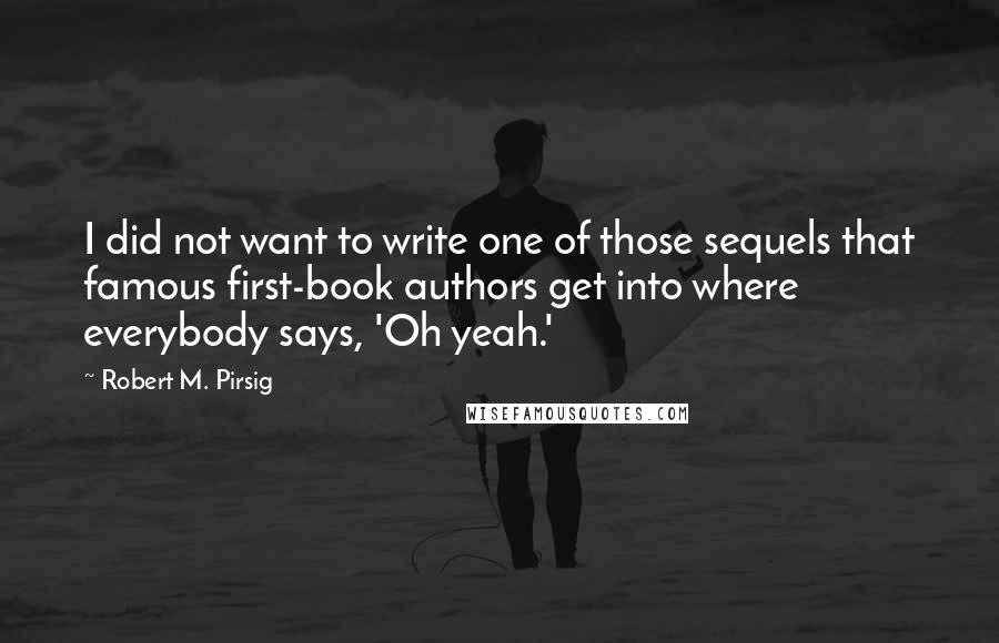 Robert M. Pirsig Quotes: I did not want to write one of those sequels that famous first-book authors get into where everybody says, 'Oh yeah.'