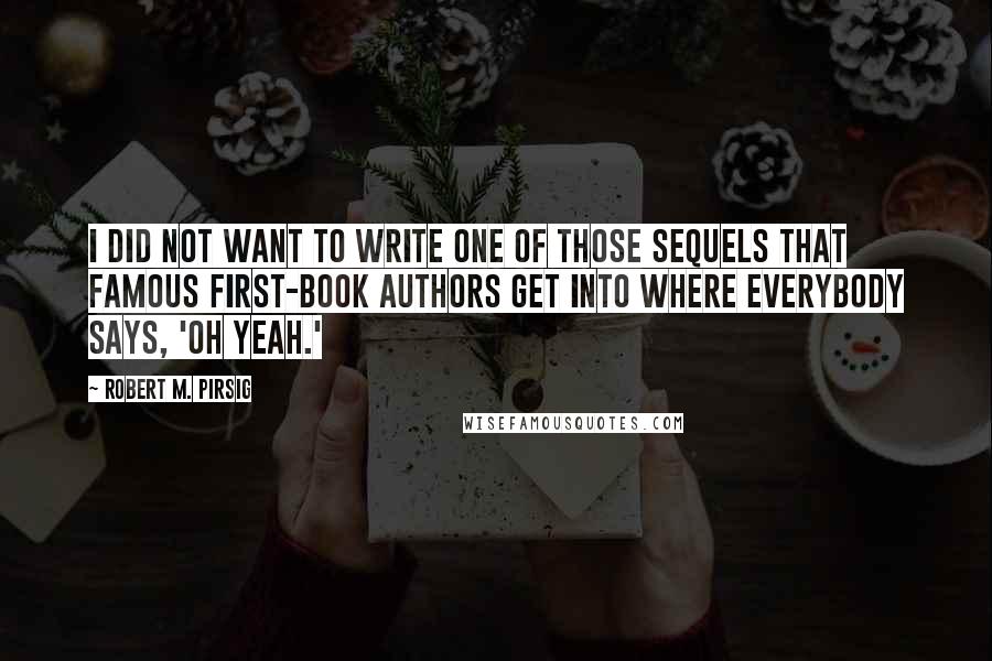 Robert M. Pirsig Quotes: I did not want to write one of those sequels that famous first-book authors get into where everybody says, 'Oh yeah.'