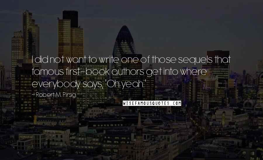 Robert M. Pirsig Quotes: I did not want to write one of those sequels that famous first-book authors get into where everybody says, 'Oh yeah.'