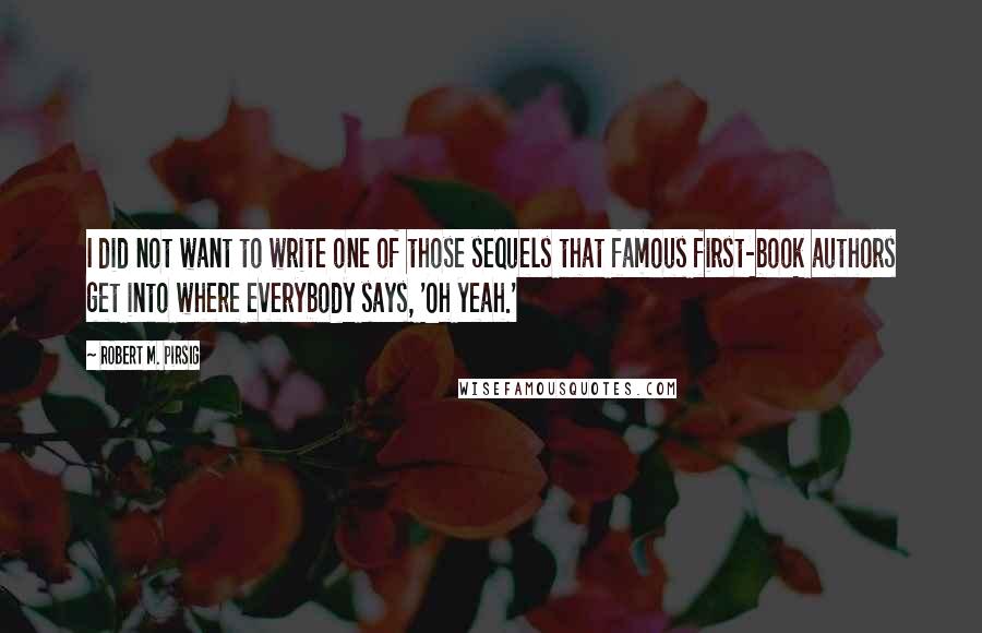 Robert M. Pirsig Quotes: I did not want to write one of those sequels that famous first-book authors get into where everybody says, 'Oh yeah.'