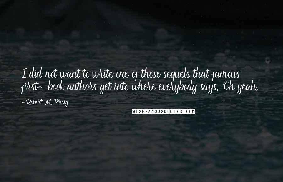 Robert M. Pirsig Quotes: I did not want to write one of those sequels that famous first-book authors get into where everybody says, 'Oh yeah.'