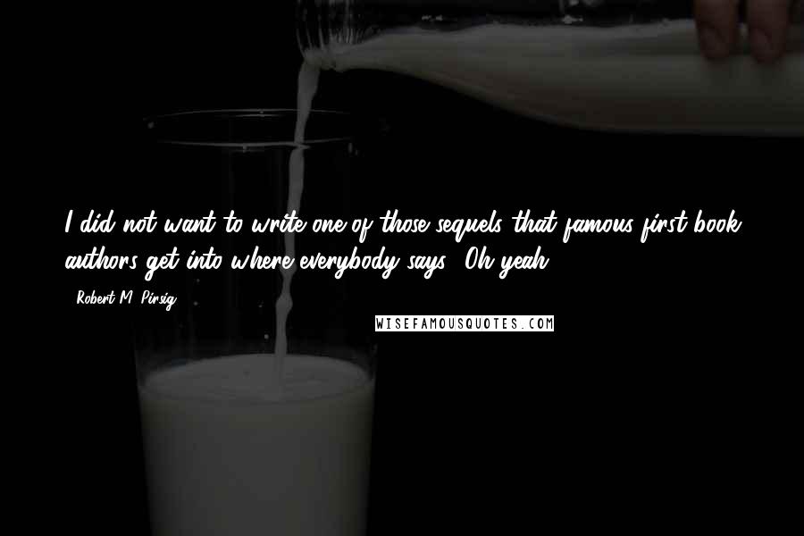 Robert M. Pirsig Quotes: I did not want to write one of those sequels that famous first-book authors get into where everybody says, 'Oh yeah.'
