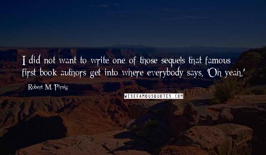 Robert M. Pirsig Quotes: I did not want to write one of those sequels that famous first-book authors get into where everybody says, 'Oh yeah.'