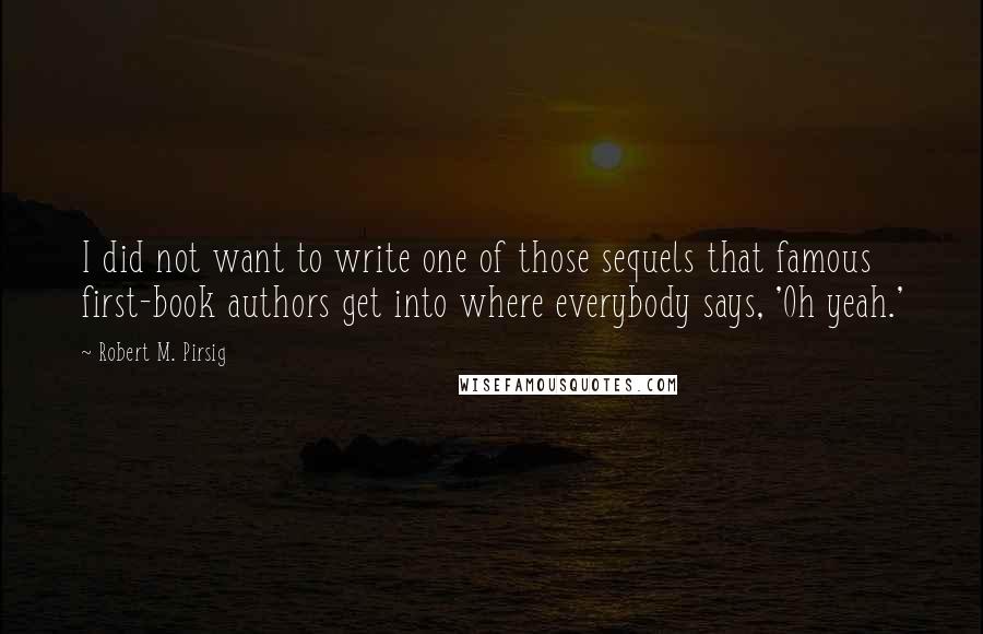 Robert M. Pirsig Quotes: I did not want to write one of those sequels that famous first-book authors get into where everybody says, 'Oh yeah.'