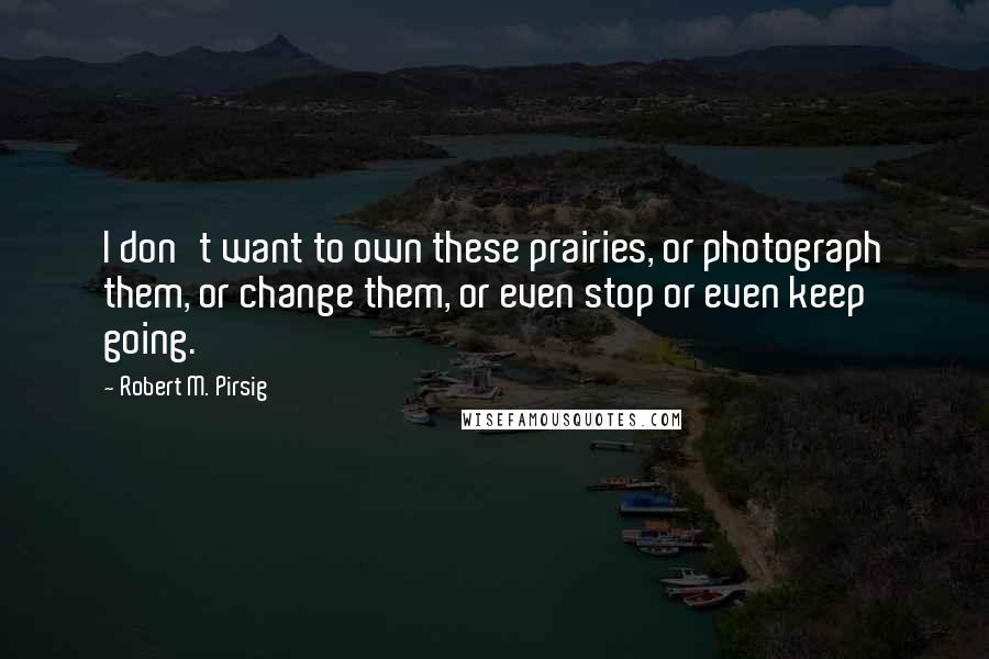 Robert M. Pirsig Quotes: I don't want to own these prairies, or photograph them, or change them, or even stop or even keep going.