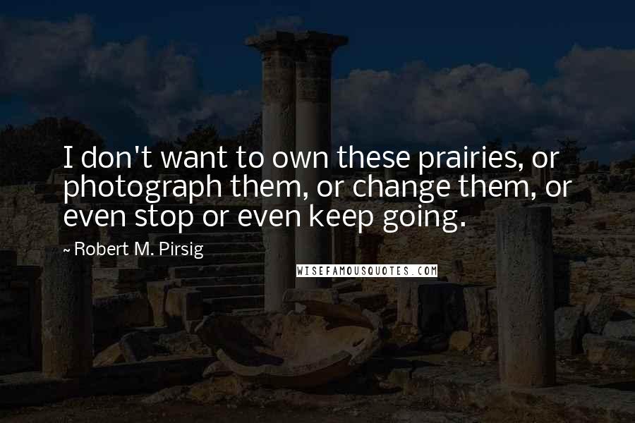 Robert M. Pirsig Quotes: I don't want to own these prairies, or photograph them, or change them, or even stop or even keep going.