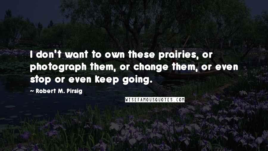 Robert M. Pirsig Quotes: I don't want to own these prairies, or photograph them, or change them, or even stop or even keep going.