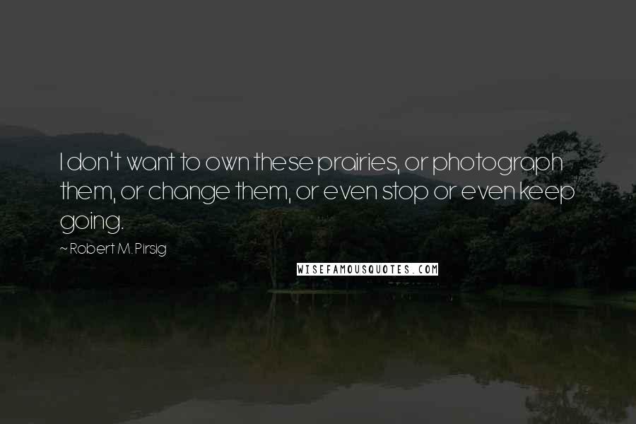 Robert M. Pirsig Quotes: I don't want to own these prairies, or photograph them, or change them, or even stop or even keep going.