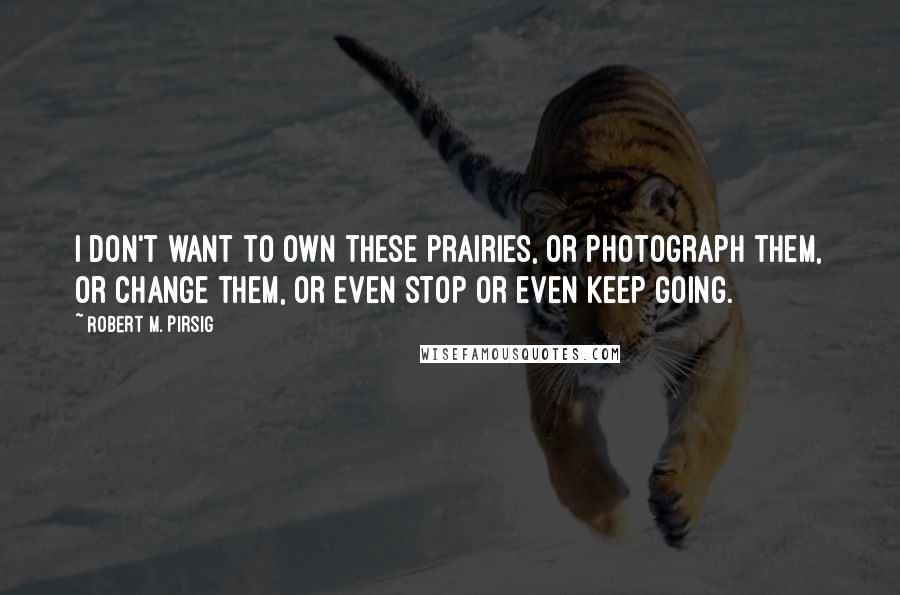 Robert M. Pirsig Quotes: I don't want to own these prairies, or photograph them, or change them, or even stop or even keep going.