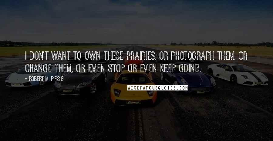 Robert M. Pirsig Quotes: I don't want to own these prairies, or photograph them, or change them, or even stop or even keep going.