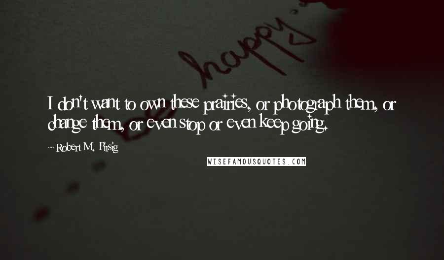 Robert M. Pirsig Quotes: I don't want to own these prairies, or photograph them, or change them, or even stop or even keep going.