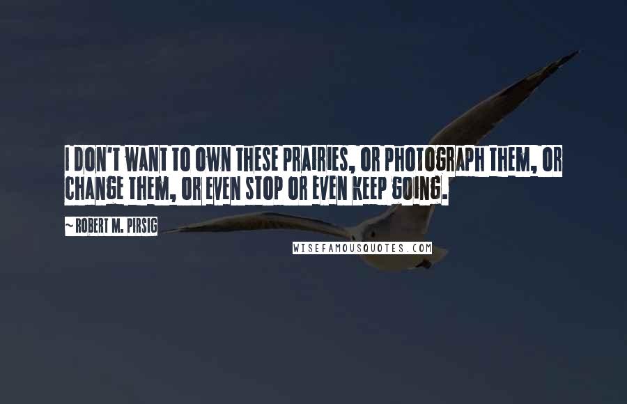 Robert M. Pirsig Quotes: I don't want to own these prairies, or photograph them, or change them, or even stop or even keep going.