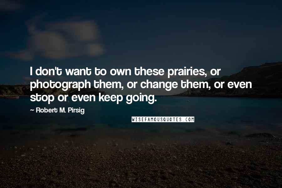 Robert M. Pirsig Quotes: I don't want to own these prairies, or photograph them, or change them, or even stop or even keep going.