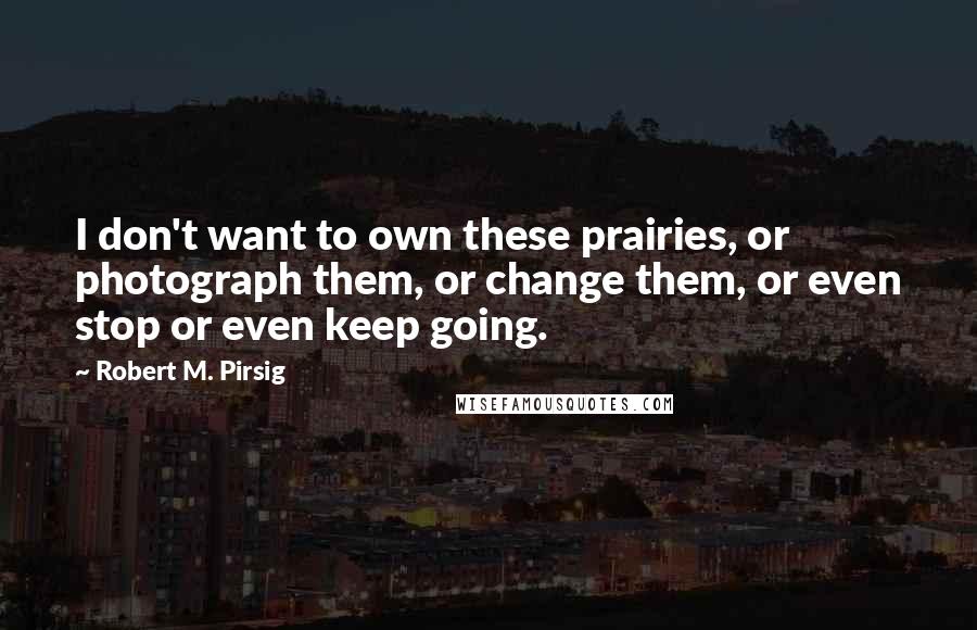 Robert M. Pirsig Quotes: I don't want to own these prairies, or photograph them, or change them, or even stop or even keep going.