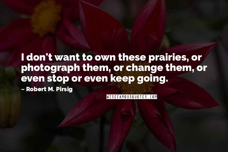Robert M. Pirsig Quotes: I don't want to own these prairies, or photograph them, or change them, or even stop or even keep going.
