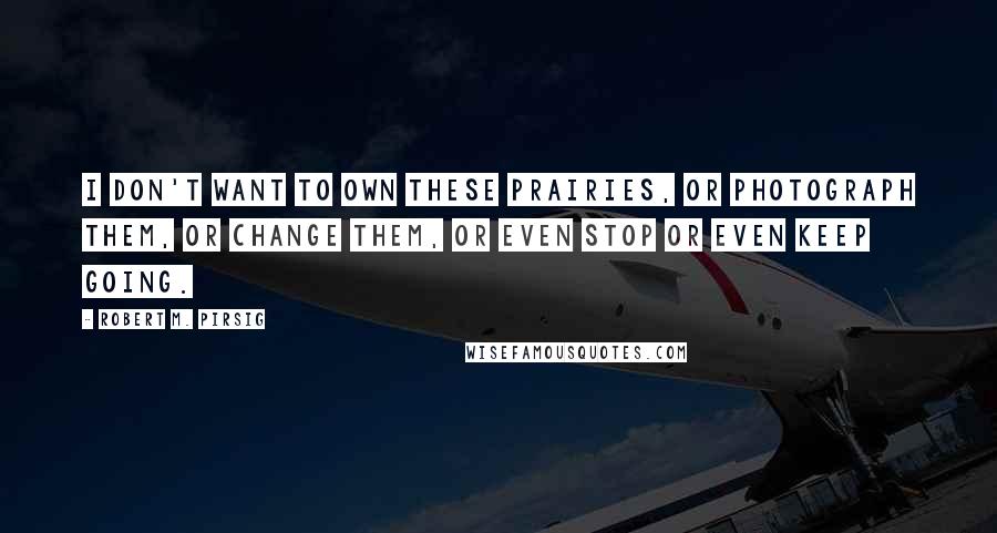 Robert M. Pirsig Quotes: I don't want to own these prairies, or photograph them, or change them, or even stop or even keep going.