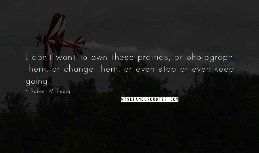 Robert M. Pirsig Quotes: I don't want to own these prairies, or photograph them, or change them, or even stop or even keep going.