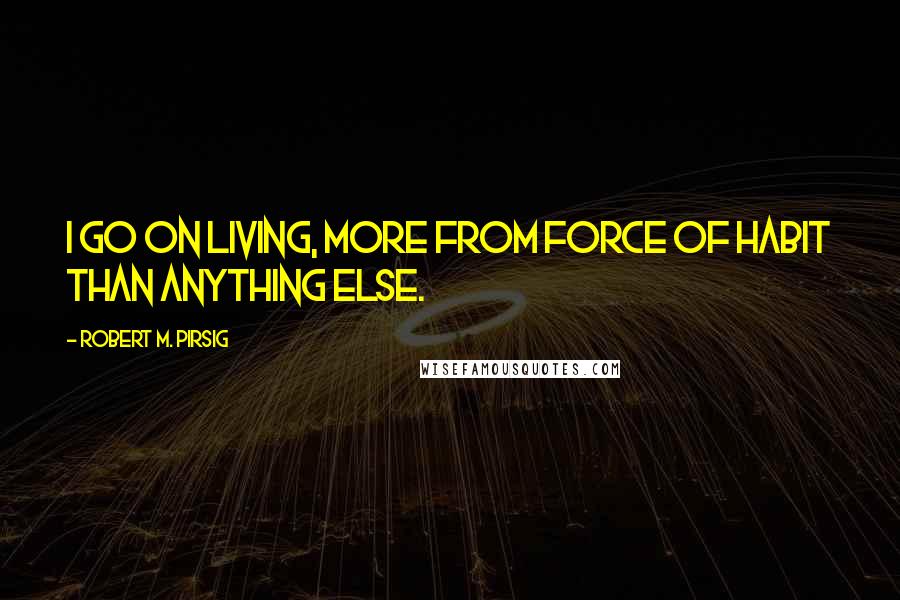 Robert M. Pirsig Quotes: I go on living, more from force of habit than anything else.