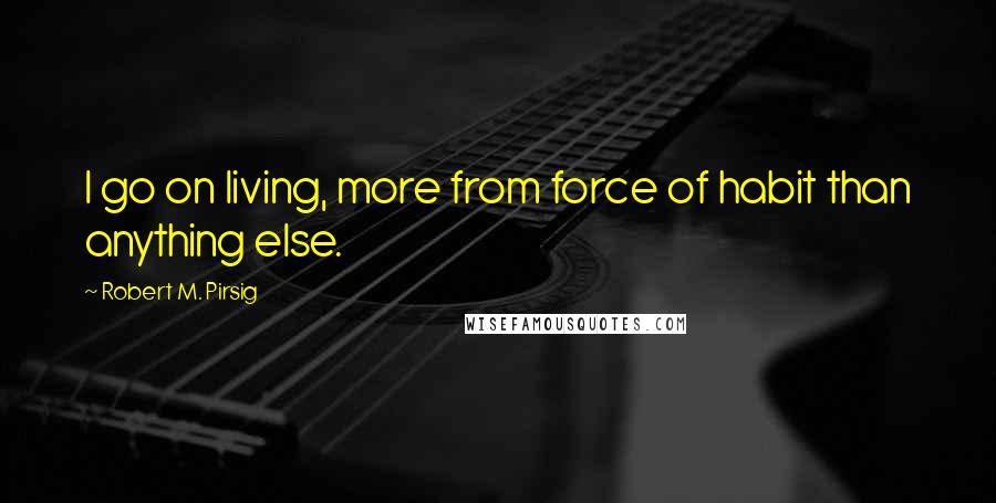 Robert M. Pirsig Quotes: I go on living, more from force of habit than anything else.