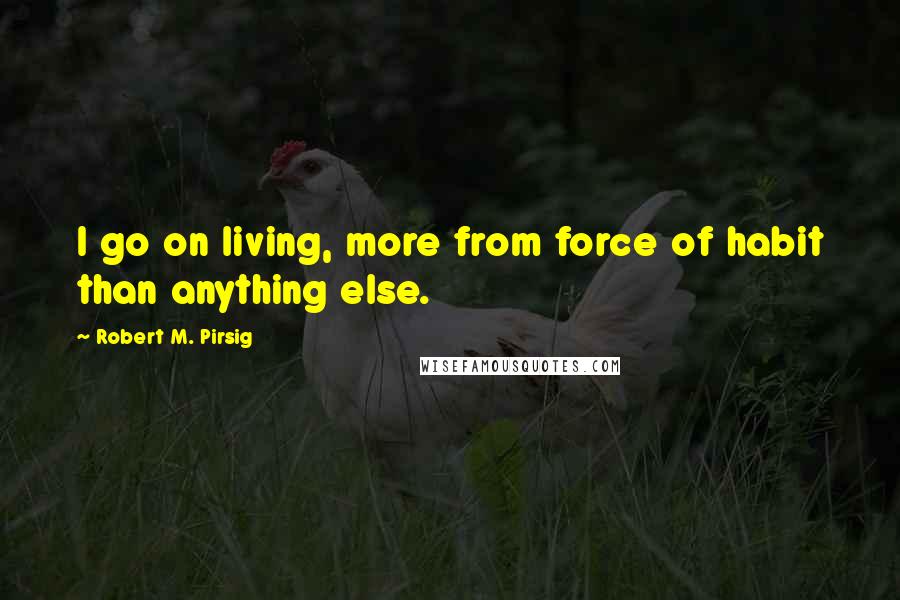 Robert M. Pirsig Quotes: I go on living, more from force of habit than anything else.