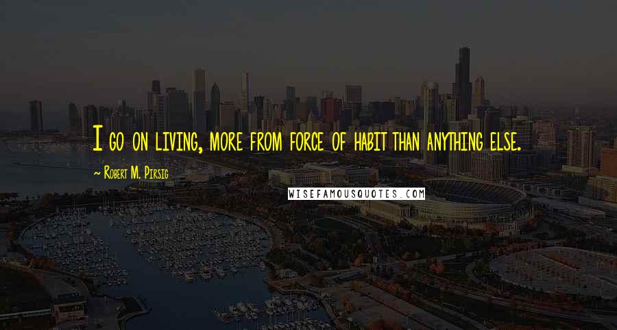 Robert M. Pirsig Quotes: I go on living, more from force of habit than anything else.