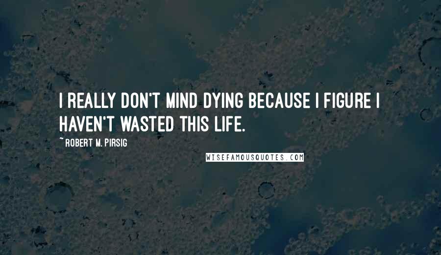 Robert M. Pirsig Quotes: I really don't mind dying because I figure I haven't wasted this life.