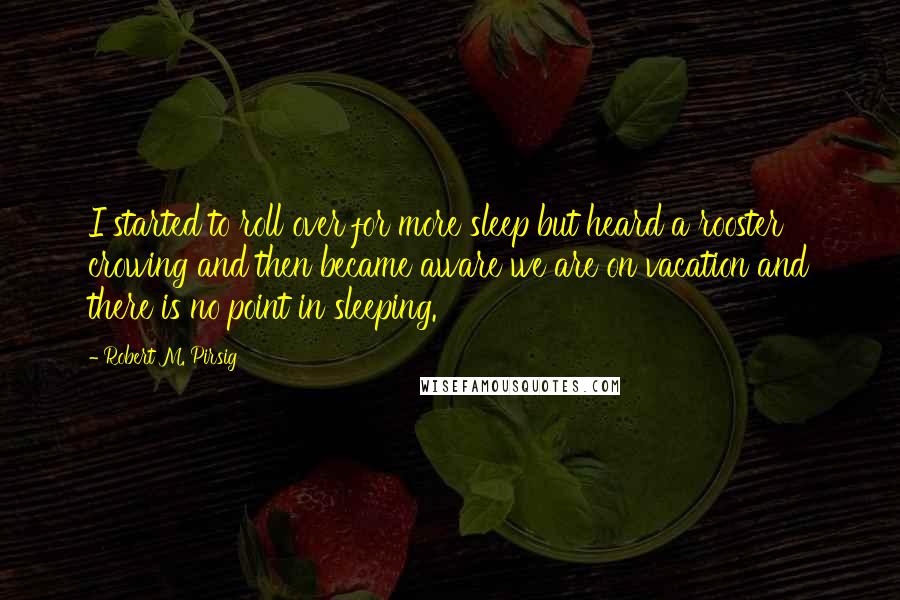 Robert M. Pirsig Quotes: I started to roll over for more sleep but heard a rooster crowing and then became aware we are on vacation and there is no point in sleeping.