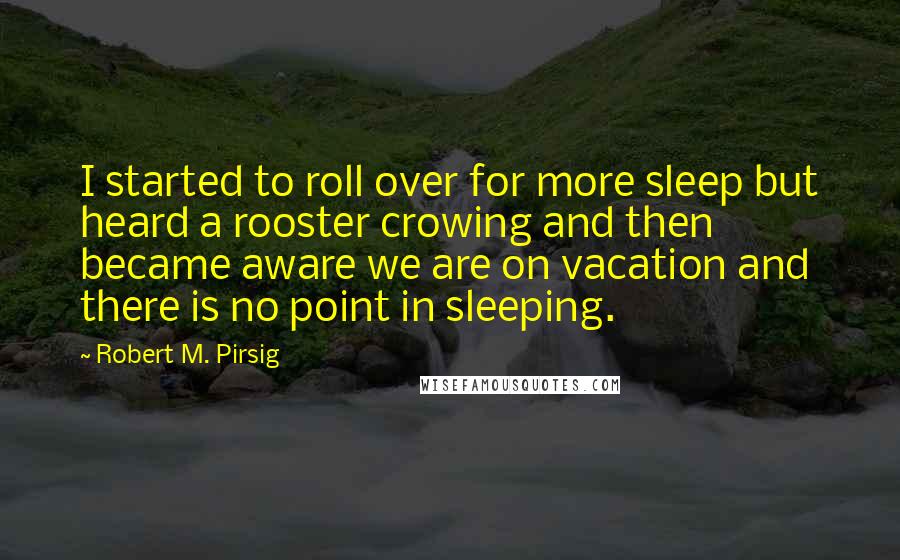 Robert M. Pirsig Quotes: I started to roll over for more sleep but heard a rooster crowing and then became aware we are on vacation and there is no point in sleeping.