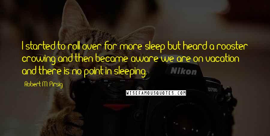 Robert M. Pirsig Quotes: I started to roll over for more sleep but heard a rooster crowing and then became aware we are on vacation and there is no point in sleeping.