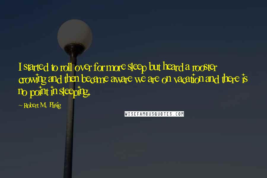 Robert M. Pirsig Quotes: I started to roll over for more sleep but heard a rooster crowing and then became aware we are on vacation and there is no point in sleeping.
