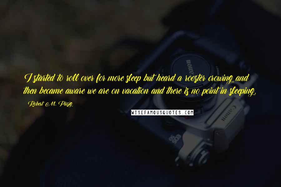 Robert M. Pirsig Quotes: I started to roll over for more sleep but heard a rooster crowing and then became aware we are on vacation and there is no point in sleeping.
