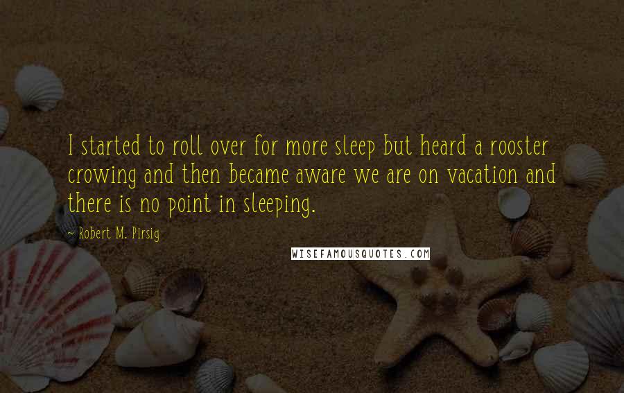 Robert M. Pirsig Quotes: I started to roll over for more sleep but heard a rooster crowing and then became aware we are on vacation and there is no point in sleeping.